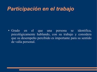 Participación en el trabajo 
● Grado en el que una persona se identifica, 
psicológicamente hablando, con su trabajo y considera 
que su desempeño percibido es importante para su sentido 
de valía personal. 
 