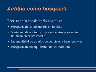 Actitud como búsqueda 
Teorías de la consistencia cognitiva 
● Búsqueda de la coherencia en la vida. 
● Varíación de actitudes y pensamientos para sentir 
unicidad en el ser interno 
● Incomodidad de estados de conciencia incoherentes. 
● Búsqueda de un equilibrio para el individuo. 
 
