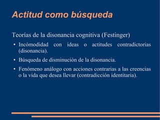 Actitud como búsqueda 
Teorías de la disonancia cognitiva (Festinger) 
● Incómodidad con ideas o actitudes contradictorias 
(disonancia). 
● Búsqueda de disminución de la disonancia. 
● Fenómeno análogo con acciones contrarias a las creencias 
o la vida que desea llevar (contradicción identitaria). 
 