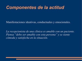 Componentes de la actitud 
Manifestaciones ideativas, conductuales y emocionales. 
La recepcionista de una clínica es amable con un paciente. 
Piensa “debo ser amable con esta persona” y se siente 
cómoda y satisfecha en la situación. 
 