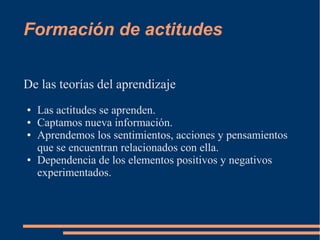 Formación de actitudes 
De las teorías del aprendizaje 
● Las actitudes se aprenden. 
● Captamos nueva información. 
● Aprendemos los sentimientos, acciones y pensamientos 
que se encuentran relacionados con ella. 
● Dependencia de los elementos positivos y negativos 
experimentados. 
 