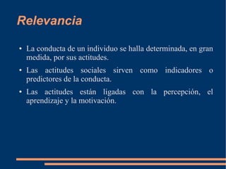 Relevancia 
● La conducta de un individuo se halla determinada, en gran 
medida, por sus actitudes. 
● Las actitudes sociales sirven como indicadores o 
predictores de la conducta. 
● Las actitudes están ligadas con la percepción, el 
aprendizaje y la motivación. 
 