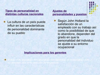 Tipos de personalidad en
distintas culturas nacionales
La cultura de un país puede
influir en las características
de personalidad dominante
de su pueblo
Según John Holland la
satisfacción de un
empleado con su trabajo así
como la posibilidad de que
lo abandone, dependen del
grado en que la
personalidad del individuo
se ajuste a su entorno
ocupacional
Implicaciones para los gerentes
El valor más importante de comprender las diferencias de personalidad para
los gerentes está en la selección de empleados
Ajustes de
personalidades y puestos
 