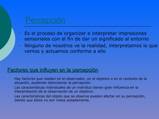 Percepción
• Es el proceso de organizar e interpretar impresiones
sensoriales con el fin de dar un significado al entorno
• Ninguno de nosotros ve la realidad, interpretamos lo que
vemos y actuamos conforme a ello
Factores que influyen en la percepciónFactores que influyen en la percepción
• Hay factores que residen en el observador, en el objetivo o en el contexto de la
situación, pudiendo distorsionar la percepción.
• Las características individuales de un individuo tienen gran influencia en la
interpretación de la observación de un objetivo.
• Las características del objeto que se observa pueden afectar en su percepción,
debido que éstos no son vistos aisladamente.
 