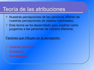 Teoría de las atribuciones
 Nuestras percepciones de las personas difieren de
nuestras percepciones de objetos inanimados.
 Esta teoría se ha desarrollado para explicar como
juzgamos a las personas de manera diferente.
Factores que influyen en la percepción:
 Carácter distintivo
 Consenso
 Consistencia
 