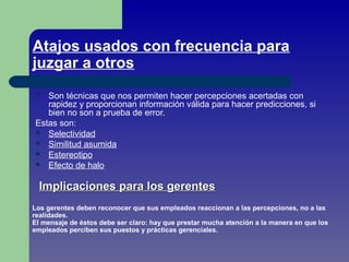 Atajos usados con frecuencia para
juzgar a otros
 Son técnicas que nos permiten hacer percepciones acertadas con
rapidez y proporcionan información válida para hacer predicciones, si
bien no son a prueba de error.
Estas son:
 Selectividad
 Similitud asumida
 Estereotipo
 Efecto de halo
Implicaciones para los gerentesImplicaciones para los gerentes
Los gerentes deben reconocer que sus empleados reaccionan a las percepciones, no a las
realidades.
El mensaje de éstos debe ser claro: hay que prestar mucha atención a la manera en que los
empleados perciben sus puestos y prácticas gerenciales.
 