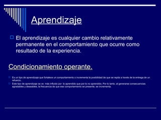 Aprendizaje
 El aprendizaje es cualquier cambio relativamente
permanente en el comportamiento que ocurre como
resultado de la experiencia.
Condicionamiento operante.Condicionamiento operante.
 Es un tipo de aprendizaje que fortalece un comportamiento o incrementa la posibilidad de que se repita a través de la entrega de un
refuerzo.
 Este tipo de aprendizaje se ve más influido por lo aprendido que por lo no aprendido. Por lo tanto, al generarse consecuencias
agradables y deseables, la frecuencia de que ese comportamiento se presente, se incrementa.
 