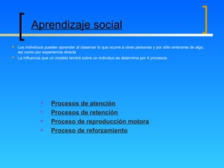 Procesos de atención
Procesos de retención
Proceso de reproducción motora
Proceso de reforzamiento
Aprendizaje social
 Los individuos pueden aprender al observar lo que ocurre a otras personas y por sólo enterarse de algo,
así como por experiencia directa
 La influencia que un modelo tendrá sobre un individuo se determina por 4 procesos:
 