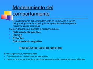 Modelamiento del
comportamiento
 El modelamiento del comportamiento es un proceso a través
del que el gerente intentará guiar el aprendizaje del empleado
mediante pasos graduales
Existen 4 formas de modelar el comportamiento:
 Reforzamiento positivo
 Castigo
 Extinción
 Reforzamiento negativo
Implicaciones para los gerentes
En una organización, el gerente debe:
 Convertirse en un modelo para sus empleados.
 Llevar a cabo las técnicas de aprendizaje nombradas anteriormente sobre sus inferiores.
 