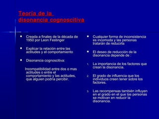 Teoría de laTeoría de la
disonancia cognoscitivadisonancia cognoscitiva
 Creada a finales de la década deCreada a finales de la década de
1950 por Leon Festinger1950 por Leon Festinger
 Explicar la relación entre lasExplicar la relación entre las
actitudes y el comportamientoactitudes y el comportamiento
 Disonancia cognoscitiva:Disonancia cognoscitiva:
Incompatibilidad entre dos o masIncompatibilidad entre dos o mas
actitudes o entre elactitudes o entre el
comportamiento y las actitudes,comportamiento y las actitudes,
que alguien podría percibir.que alguien podría percibir.
 Cualquier forma de inconsistenciaCualquier forma de inconsistencia
es incomoda y las personases incomoda y las personas
tratarán de reducirlatratarán de reducirla
 El deseo de reducción de laEl deseo de reducción de la
disonancia depende de :disonancia depende de :
1.1. La importancia de los factores queLa importancia de los factores que
crean la disonancia.crean la disonancia.
2.2. El grado de influencia que losEl grado de influencia que los
individuos creen tener sobre losindividuos creen tener sobre los
factores.factores.
3.3. Las recompensas también influyenLas recompensas también influyen
en el grado en el que las personasen el grado en el que las personas
se motivan en reducir lase motivan en reducir la
disonancia.disonancia.
 