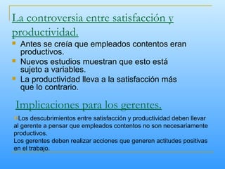 La controversia entre satisfacción y
productividad.
 Antes se creía que empleados contentos eran
productivos.
 Nuevos estudios muestran que esto está
sujeto a variables.
 La productividad lleva a la satisfacción más
que lo contrario.
Implicaciones para los gerentes.
Los descubrimientos entre satisfacción y productividad deben llevar
al gerente a pensar que empleados contentos no son necesariamente
productivos.
Los gerentes deben realizar acciones que generen actitudes positivas
en el trabajo.
 
