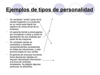 Ejemplos de tipos de personalidad
 Un vendedor “omite” parte de la
verdad respecto a un producto
en su venta para lograr los
objetivo de venta anual de su
empresa
 Un gerente tiende a preocuparse
por complacer a otros y recibir la
aprobación de sus medidas por
parte de las mayorías
 Un vendedor jamás se
contradice y mantiene
comportamientos consistentes
en todas las situaciones, y esto
provoca bajas en sus ventas
 El gerente de recursos humanos
toma decisiones rápidas sin
requerir demasiada información
a la hora de contratar
empleados, ha elegido algunas
personas no eficientes.
Elevado maquiavelismo
Baja autoestima
Baja adptabilidad
Alta tendencia a asumir
riesgos
 