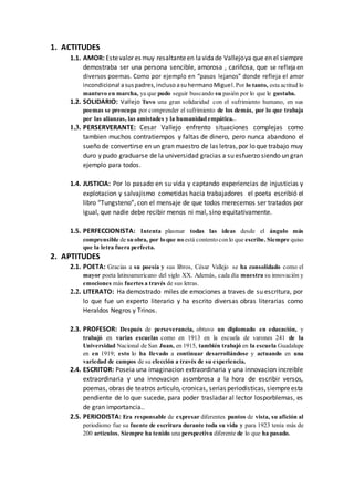 1. ACTITUDES
1.1. AMOR: Estevalor es muy resaltanteen lavidade Vallejoya que en el siempre
demostraba ser una persona sencible, amorosa , cariñosa, que se refleja en
diversos poemas. Como por ejemplo en “pasos lejanos” donde refleja el amor
incondicional asuspadres,inclusoasuhermanoMiguel.Por lo tanto, esta actitud lo
mantuvo en marcha, ya que pudo seguir buscando su pasión por lo que le gustaba.
1.2. SOLIDARIO: Vallejo Tuvo una gran solidaridad con el sufrimiento humano, en sus
poemas se preocupa por comprender el sufrimiento de los demás, por lo que trabaja
por las alianzas, las amistades y la humanidad empática..
1.3. PERSERVERANTE: Cesar Vallejo enfrento situaciones complejas como
tambien muchos contratiempos y faltas de dinero, pero nunca abandono el
sueño de convertirse en un gran maestro de las letras,por lo que trabajo muy
duro y pudo graduarse de la universidad gracias a su esfuerzo siendo un gran
ejemplo para todos.
1.4. JUSTICIA: Por lo pasado en su vida y captando experiencias de injusticias y
explotacion y salvajismo cometidas hacia trabajadores el poeta escribió el
libro “Tungsteno”, con el mensaje de que todos merecemos ser tratados por
igual, que nadie debe recibir menos ni mal, sino equitativamente.
1.5. PERFECCIONISTA: Intenta plasmar todas las ideas desde el ángulo más
comprensible de su obra, por loque no está contentoconlo que escribe. Siempre quiso
que la letra fuera perfecta.
2. APTITUDES
2.1. POETA: Gracias a su poesía y sus libros, César Vallejo se ha consolidado como el
mayor poeta latinoamericano del siglo XX. Además, cada día muestra su innovación y
emociones más fuertes a través de sus letras.
2.2. LITERATO: Ha demostrado miles de emociones a traves de su escritura, por
lo que fue un experto literario y ha escrito diversas obras literarias como
Heraldos Negros y Trinos.
2.3. PROFESOR: Después de perseverancia, obtuvo un diplomado en educación, y
trabajó en varias escuelas como en 1913 en la escuela de varones 241 de la
Universidad Nacional de San Juan, en 1915, también trabajó en la escuela Guadalupe
en en 1919; esto lo ha llevado a continuar desarrollándose y actuando en una
variedad de campos de su elección a través de su experiencia.
2.4. ESCRITOR: Poseia una imaginacion extraordinaria y una innovacion increible
extraordinaria y una innovacion asombrosa a la hora de escribir versos,
poemas, obras de teatros articulo, cronicas, serias periodisticas,siempreesta
pendiente de lo que sucede, para poder trasladar al lector losporblemas, es
de gran importancia..
2.5. PERIODISTA: Era responsable de expresar diferentes puntos de vista, su afición al
periodismo fue su fuente de escritura durante toda su vida y para 1923 tenía más de
200 artículos. Siempre ha tenido una perspectiva diferente de lo que ha pasado.
 