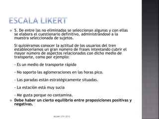 

5. De entre las no eliminadas se seleccionan algunas y con ellas
se elabora el cuestionario definitivo, administrándose a la
muestra seleccionada de sujetos.
Si quisiéramos conocer la actitud de los usuarios del tren
estableceríamos un gran número de frases intentando cubrir el
mayor número de aspectos relacionados con dicho medio de
transporte, como por ejemplo:
- Es un medio de transporte rápido
- No soporto las aglomeraciones en las horas pico.
- Las paradas están estratégicamente situadas.
- La estación está muy sucia



- Me gusta porque no contamina.
Debe haber un cierto equilibrio entre proposiciones positivas y
negativas.
MGMM UTH 2010

 