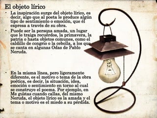 El objeto lírico La inspiración surge del objeto lírico, es decir, algo que al poeta le produce algún tipo de sentimiento o emoción, que él expresa a través de su obra.  Puede ser la persona amada, un lugar que le traiga recuerdos, la primavera, la patria o hasta objetos comunes, como el caldillo de congrio o la cebolla, a los que se canta en algunas Odas de Pablo Neruda. En la misma línea, pero ligeramente diferente, es el motivo o tema de la obra poética, es decir, la situación, idea, emoción o sentimiento en torno al cual se construye el poema. Por ejemplo, en Me gustas cuando callas, del mismo Neruda, el objeto lírico es la amada y el tema o motivo es el miedo a su pérdida. 