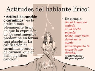Actitudes del hablante lírico: Un ejemplo: No sé lo que he soñado en la noche pasada; triste, muy triste debió ser el sueño pues despierto la angustia me duraba. ( Gustavo Adolfo Bécquer, español ).   Actitud de canción o carmínica  : es la actitud más plenamente lírica, en que la expresión de los sentimientos predomina en forma casi absoluta. La calificación de carmínica procede de carmen, que en latín significa canción. 