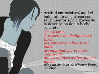 Actitud enunciativa:  aquí el hablante lírico entrega sus sentimientos solo a través de la descripción de un hecho concreto. Un ejemplo: A recorrer me dediqué esta tarde las solitarias calles de mi aldea acompañado por el buen crepúsculo que es el único amigo que me queda. ( Hay un día feliz, de Nicanor Parra, chileno ).   