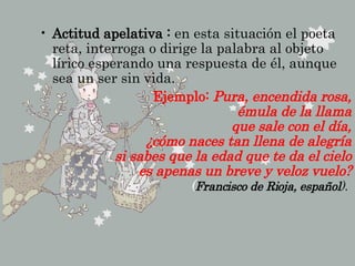 Actitud apelativa :  en esta situación el poeta reta, interroga o dirige la palabra al objeto lírico esperando una respuesta de él, aunque sea un ser sin vida.  Ejemplo:  Pura, encendida rosa, émula de la llama que sale con el día, ¿cómo naces tan llena de alegría si sabes que la edad que te da el cielo es apenas un breve y veloz vuelo? ( Francisco de Rioja, español ).   
