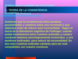 FORMACION Y CAMBIO DE ACTITUDES
2.- TEORIA DE LA CONSISTENCIA
COGNITIVA (Festinger)


Sostienen que la incoherencia entre nuestros
pensamientos y nuestros actos nos incomoda y que
debemos tratar de reducir esta incomodidad. Según la
teoría de la disonancia cognitiva de Festinger, cuando
existe incoherencia entre nuestras actitudes y nuestra
conducta estamos psicológicamente incómodos y nos
sentimos motivados para reducir tal incomodidad. En
ese caso nuestras actitudes cambian para ser más
compatibles con nuestra conducta.
 