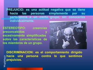 PREJUICIO: es una actitud negativa que se tiene
              hacia las personas simplemente por su
              pertenencia a un cierto grupo, sin conocerlas
              individualmente.

ESTEREOTIPO:       creencias
preconcebidas              y
excesivamente simplificadas
sobre las características de
los miembros de un grupo.

            DISCRIMINACION: es el comportamiento dirigido
            hacia una persona contra la que sentimos
Ψυχήλόγςο




            prejuicios.
 