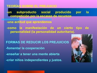 TEORÍAS SOBRE EL PREJUICIO
-un  subproducto      social  producido    por   la
  competición por la escasez de recursos
-una actitud que aprendemos
-como la manifestación de un cierto tipo de
  personalidad (la personalidad autoritaria).


FORMAS DE REDUCIR LOS PREJUICIOS
-fomentar la cooperación
-enseñar a tener una mente abierta
-criar niños independientes y justos.
 