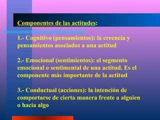 Componentes de las actitudes:

1.- Cognitivo (pensamientos): la creencia y
pensamientos asociados a una actitud

2.- Emocional (sentimientos): el segmento
emocional o sentimental de una actitud. Es el
componente más importante de la actitud

3.- Conductual (acciones): la intención de
comportarse de cierta manera frente a alguien
o hacia algo
 