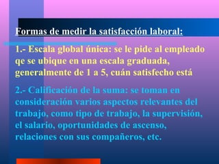 Formas de medir la satisfacción laboral:
1.- Escala global única: se le pide al empleado
qe se ubique en una escala graduada,
generalmente de 1 a 5, cuán satisfecho está
2.- Calificación de la suma: se toman en
consideración varios aspectos relevantes del
trabajo, como tipo de trabajo, la supervisión,
el salario, oportunidades de ascenso,
relaciones con sus compañeros, etc.
 
