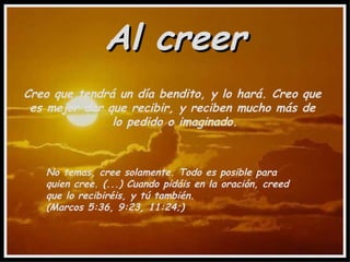 Al creer Creo que tendrá un día bendito, y lo hará. Creo que  es mejor dar que recibir, y reciben mucho más de  lo pedido o imaginado. No temas, cree solamente. Todo es posible para quien cree. (...) Cuando pidáis en la oración, creed que lo recibiréis, y tú también.  (Marcos 5:36, 9:23, 11:24;) 