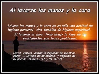 Al lavarse las manos y la cara Lávese las manos y la cara no es sólo una actitud de higiene personal, sino también de higiene espiritual.  Al lavarse la cara, tirar abajo la fuga de los sentimientos que traen problemas. Lavad, limpias, quitad la iniquidad de vuestras obras ... Lávame de mi maldad, y límpiame de mi pecado. (Isaías 1:16 y Ps. 51:2) 