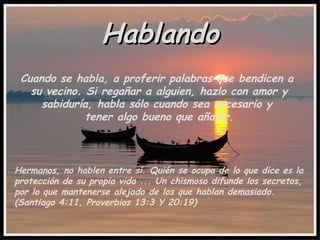 Hablando Cuando se habla, a proferir palabras que bendicen a  su vecino. Si regañar a alguien, hazlo con amor y sabiduría, habla sólo cuando sea necesario y  tener algo bueno que añadir. Hermanos, no hablen entre sí. Quién se ocupa de lo que dice es la protección de su propia vida ... Un chismoso difunde los secretos, por lo que mantenerse alejado de los que hablan demasiado. (Santiago 4:11, Proverbios 13:3 Y 20:19) 