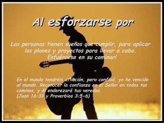 Al  esforzarse  por Las personas tienen sueños que cumplir, para aplicar  los planes y proyectos para llevar a cabo.  Esfuércese en su caminar! En el mundo tendréis aflicción, pero confiad, yo he vencido al mundo. Reconocer la confianza en el Señor en todos tus caminos, y él enderezará tus veredas.  (Juan 16:33 y Proverbios 3:5-6) 
