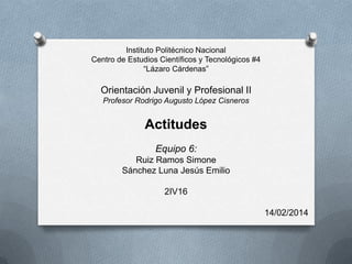 Instituto Politécnico Nacional
Centro de Estudios Científicos y Tecnológicos #4
“Lázaro Cárdenas”

Orientación Juvenil y Profesional II
Profesor Rodrigo Augusto López Cisneros

Actitudes
Equipo 6:
Ruiz Ramos Simone
Sánchez Luna Jesús Emilio
2IV16
14/02/2014

 