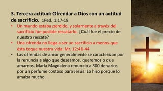3. Tercera actitud: Ofrendar a Dios con un actitud
de sacrificio. 1Ped. 1:17-19.
• Un mundo estaba perdido, y solamente a través del
sacrificio fue posible rescatarlo. ¿Cuál fue el precio de
nuestro rescate?
• Una ofrenda no llega a ser un sacrificio a menos que
ésta toque nuestra vida. Mr. 12:41-44
• Las ofrendas de amor generalmente se caracterizan por
la renuncia a algo que deseamos, queremos o que
amamos. María Magdalena renunció a 300 denarios
por un perfume costoso para Jesús. Lo hizo porque lo
amaba mucho.
 