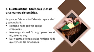 4. Cuarta actitud: Ofrenda a Dios de
una manera sistemática.
La palabra “sistemática” denota regularidad
y continuidad.
• No tiene nada que ver con las
emociones.
• No es algo visceral. Si tengo ganas doy, si
no, pues no doy.
• Dar nuestra ofrenda a Dios no tiene nada
que ver con las emociones.
 