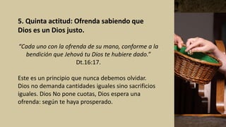 5. Quinta actitud: Ofrenda sabiendo que
Dios es un Dios justo.
“Cada uno con la ofrenda de su mano, conforme a la
bendición que Jehová tu Dios te hubiere dado.”
Dt.16:17.
Este es un principio que nunca debemos olvidar.
Dios no demanda cantidades iguales sino sacrificios
iguales. Dios No pone cuotas, Dios espera una
ofrenda: según te haya prosperado.
 
