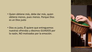 • Quien obtiene más, debe dar más, quien
obtiene menos, pues menos. Porque Dios
es un Dios justo
• Dios es justo, Él quiere que entreguemos
nuestras ofrendas y diezmos GUIADOS por
la razón, NO motivados por la emoción.
 
