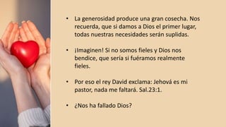• La generosidad produce una gran cosecha. Nos
recuerda, que si damos a Dios el primer lugar,
todas nuestras necesidades serán suplidas.
• ¡Imaginen! Si no somos fieles y Dios nos
bendice, que sería si fuéramos realmente
fieles.
• Por eso el rey David exclama: Jehová es mi
pastor, nada me faltará. Sal.23:1.
• ¿Nos ha fallado Dios?
 
