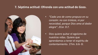 • “Cada uno de como propuso en su
corazón: no con tristeza, ni por
necesidad, porque Dios ama al dador
alegre”. 2Cor. 9:7.
• Dios quiere quitar el egoísmo de
nuestras vidas. Quiere que
aprendamos a tener el espíritu de
contentamiento. 1Tim. 6:6- 8:
7. Séptima actitud: Ofrenda con una actitud de Gozo.
 