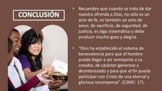 • Recuerden que cuando se trata de dar
nuestra ofrenda a Dios, no sólo es un
acto de fe, es también un acto de
amor, de sacrificio, de seguridad, de
justicia, es algo sistemático y debe
producir mucho gozo y alegría.
• “Dios ha establecido el sistema de
benevolencia para que el hombre
pueda llegar a ser semejante a su
creador, de carácter generoso y
desinteresado y para que al fin pueda
participar con Cristo de una eternal y
gloriosa recompensa”. (CSMC: 17).
 