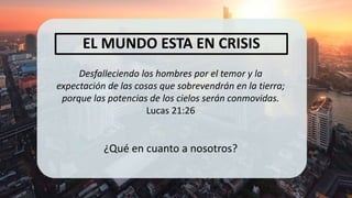 Desfalleciendo los hombres por el temor y la
expectación de las cosas que sobrevendrán en la tierra;
porque las potencias de los cielos serán conmovidas.
Lucas 21:26
¿Qué en cuanto a nosotros?
EL MUNDO ESTA EN CRISIS
 