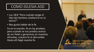 COMO IGLESIA ASD
• Luc.18:8 “Pero cuando venga el
Hijo del Hombre ¿Hallará fe en la
tierra?”
• Nos gusta hablar de la fe.
Fe en la oración, fe en las pruebas,
pero cuando se nos predica acerca
de ser fieles y generosos en nuestras
ofrendas, nuestra fe se derrumba.
Hasta allí llegó nuestra fe.
 