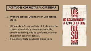 1. Primera actitud: Ofrendar con una actitud
de fe.
• ¿Qué es la fe? Leamos Heb.11:1, de acuerdo
con este versículo, y de manera sencilla,
podemos decir que fe es confianza, es creer
en algo sin tener evidencias.
• Y cuando se trata de dinero sí que lo es.
ACTITUDES CORRECTAS AL OFRENDAR
 
