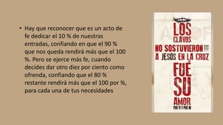 • Hay que reconocer que es un acto de
fe dedicar el 10 % de nuestras
entradas, confiando en que el 90 %
que nos queda rendirá más que el 100
%. Pero se ejerce más fe, cuando
decides dar otro diez por ciento como
ofrenda, confiando que el 80 %
restante rendirá más que el 100 por %,
para cada una de tus necesidades
 