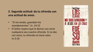 2. Segunda actitud: da tu ofrenda con
una actitud de amor.
• “Si me amáis, guardad mis
mandamientos”. Jn. 14:15
• El Señor espera que le demos con amor
cualquiera sea nuestra ofrenda. Si no das
con amor, tu ofrenda no tiene valor.
Jn.3:16
 