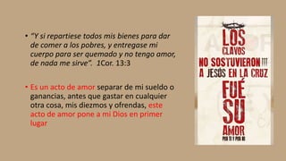 • “Y si repartiese todos mis bienes para dar
de comer a los pobres, y entregase mi
cuerpo para ser quemado y no tengo amor,
de nada me sirve”. 1Cor. 13:3
• Es un acto de amor separar de mi sueldo o
ganancias, antes que gastar en cualquier
otra cosa, mis diezmos y ofrendas, este
acto de amor pone a mi Dios en primer
lugar
 