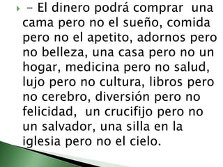  - El dinero podrá comprar  una cama pero no el sueño, comida pero no el apetito, adornos pero no belleza, una casa pero no un hogar, medicina pero no salud,  lujo pero no cultura, libros pero no cerebro, diversión pero no felicidad,  un crucifijo pero no un salvador, una silla en la iglesia pero no el cielo.