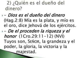  2) ¿Quién es el dueño del dinero? - Dios es el dueño del dinero (Hag.2:8) Mía es la plata, y mío es el oro, dice Jehová de los ejércitos.                                                                                                                                              - De el proceden la riqueza y el honor  (1Cro.29:11-12) (NVI) Tuyos son, Señor, la grandeza y el poder, la gloria, la victoria y la 			majestad. 
