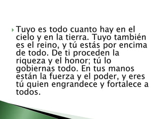 Tuyo es todo cuanto hay en el cielo y en la tierra. Tuyo también es el reino, y tú estás por encima de todo. De ti proceden la riqueza y el honor; tú lo gobiernas todo. En tus manos están la fuerza y el poder, y eres tú quien engrandece y fortalece a todos. 