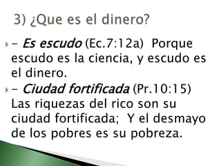 - Es escudo (Ec.7:12a) Porque escudo es la ciencia, y escudo es el dinero. - Ciudad fortificada (Pr.10:15) Las riquezas del rico son su ciudad fortificada;  Y el desmayo de los pobres es su pobreza. 3) ¿Que es el dinero? 