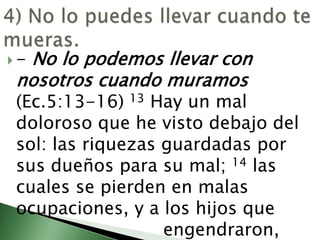 4) No lo puedes llevar cuando te mueras. - No lo podemos llevar con nosotros cuando muramos  (Ec.5:13-16) 13 Hay un mal doloroso que he visto debajo del sol: las riquezas guardadas por sus dueños para su mal; 14 las cuales se pierden en malas ocupaciones, y a los hijos que 						engendraron, 